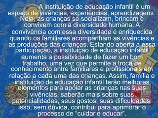 A instituição de educação infantil é um
espaço de vivências, experiências, aprendizagens.
Nela, as crianças se socializam, brincam e
convivem com a diversidade humana. A
convivência com essa diversidade é enriquecida
quando os familiares acompanham as vivências e
as produções das crianças. Estando aberta a essa
participação, a instituição de educação infantil
aumenta a possibilidade de fazer um bom
trabalho, uma vez que permite a troca de
conhecimento entre familiares e profissionais em
relação a cada uma das crianças. Assim, família e
instituição de educação infantil terão melhores
elementos para apoiar as crianças nas suas
vivências, saberão mais sobre suas
potencialidades, seus gostos, suas dificuldades.
Isso, sem dúvida, contribui para aprimorar o
processo de “cuidar e educar”.
 
