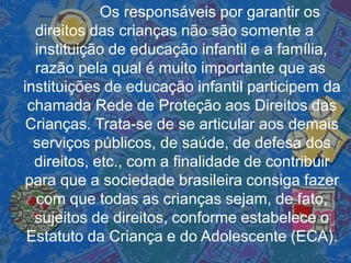 Os responsáveis por garantir os
direitos das crianças não são somente a
instituição de educação infantil e a família,
razão pela qual é muito importante que as
instituições de educação infantil participem da
chamada Rede de Proteção aos Direitos das
Crianças. Trata-se de se articular aos demais
serviços públicos, de saúde, de defesa dos
direitos, etc., com a finalidade de contribuir
para que a sociedade brasileira consiga fazer
com que todas as crianças sejam, de fato,
sujeitos de direitos, conforme estabelece o
Estatuto da Criança e do Adolescente (ECA).
 