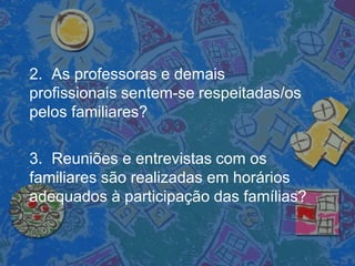 2. As professoras e demais
profissionais sentem-se respeitadas/os
pelos familiares?
3. Reuniões e entrevistas com os
familiares são realizadas em horários
adequados à participação das famílias?
 