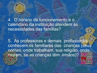 4. O horário de funcionamento e o
calendário da instituição atendem às
necessidades das famílias?
5. As professoras e demais profissionais
conhecem os familiares das crianças (seus
nomes, onde trabalham, sua religião, onde
moram, se as crianças têm irmãos)?
 