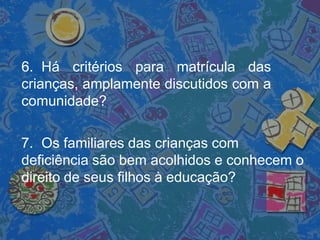 6. Há critérios para matrícula das
crianças, amplamente discutidos com a
comunidade?
7. Os familiares das crianças com
deficiência são bem acolhidos e conhecem o
direito de seus filhos à educação?
 