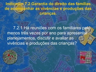 Indicador 7.2 Garantia do direito das famílias
de acompanhar as vivências e produções das
crianças.
7.2.1 Há reuniões com os familiares pelo
menos três vezes por ano para apresentar
planejamentos, discutir e avaliar as
vivências e produções das crianças?
 