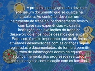 A proposta pedagógica não deve ser
apenas um documento que se guarda na
prateleira. Ao contrário, deve ser um
instrumento de trabalho, periodicamente revisto,
com base nas experiências vividas na
instituição, nas avaliações do trabalho
desenvolvido e nos novos desafios que surgem.
Para isso, é muito importante que as diversas
atividades desenvolvidas com as crianças sejam
registradas e documentadas, de forma a permitir
a troca de informações dentro da equipe,
acompanhamento dos progressos realizados
pelas crianças e comunicação com as famílias.
 