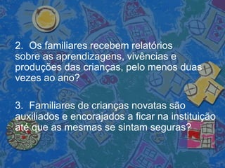 2. Os familiares recebem relatórios
sobre as aprendizagens, vivências e
produções das crianças, pelo menos duas
vezes ao ano?
3. Familiares de crianças novatas são
auxiliados e encorajados a ficar na instituição
até que as mesmas se sintam seguras?
 