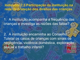 Indicador 7.3 Participação da instituição na
rede de proteção dos direitos das crianças.
1. A instituição acompanha a frequência das
crianças e investiga as razões das faltas?
2. A instituição encaminha ao Conselho
Tutelar os casos de crianças com sinais de
negligência, violência doméstica, exploração
sexual e trabalho infantil?
 