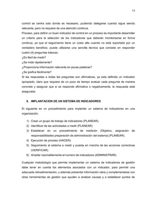 11 
control se centra solo donde es necesario, pudiendo delegarse cuando sigue siendo 
relevante, pero no requiere de una atención continua. 
Proceso, para definir un buen indicador de control en un proceso es importante desarrollar 
un criterio para la selección de los indicadores que deberán monitorearse en forma 
continua, ya que el seguimiento tiene un costo alta cuando no está soportado por un 
verdadero beneficio; puede utilizarse una sencilla técnica que consiste en responder 
cuatro (4) preguntas básicas: 
¿Es fácil de medir? 
¿Se mide rápidamente? 
¿Proporciona información relevante en pocas palabras? 
¿Se grafica fácilmente? 
Si las respuestas a todas las preguntas son afirmativas, ya esta definido un indicador 
apropiado, claro que requiere de un poco de tiempo evaluar cada pregunta de manera 
concreta y asegurar que si se responde afirmativa o negativamente, la respuesta está 
asegurada. 
8. IMPLANTACION DE UN SISTEMA DE INDICADORES 
El siguiente es un procedimiento para implantar un sistema de indicadores en una 
organización: 
1) Crear un grupo de trabajo de indicadores (PLANEAR). 
2) Identificar de las actividades a medir (PLANEAR) 
3) Establecer en un procedimiento de medición (Objetivo, asignación de 
responsabilidades preparación de administración del sistema) (PLANEAR). 
4) Ejecución de proceso (HACER). 
5) Seguimiento al sistema a medir y puesta en marcha de las acciones correctivas 
(VERIFICAR). 
6) Ampliar razonablemente el numero de indicadores (ADMINISTRAR). 
Cualquier metodología que permita implementar un sistema de indicadores de gestión 
debe tener en cuenta los elementos asociados con un indicador, para permitir una 
adecuada retroalimentación, y además presentar información clara y complementarse con 
otras herramientas de gestión que ayuden a analizar causas y a establecer puntos de 
 
