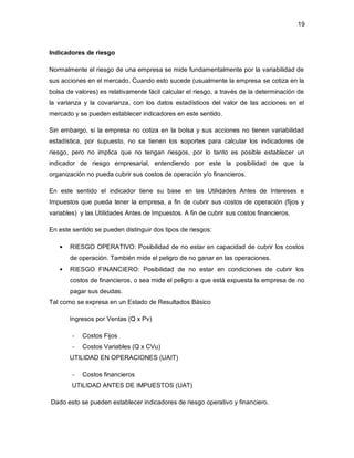 19 
Indicadores de riesgo 
Normalmente el riesgo de una empresa se mide fundamentalmente por la variabilidad de 
sus acciones en el mercado. Cuando esto sucede (usualmente la empresa se cotiza en la 
bolsa de valores) es relativamente fácil calcular el riesgo, a través de la determinación de 
la varianza y la covarianza, con los datos estadísticos del valor de las acciones en el 
mercado y se pueden establecer indicadores en este sentido. 
Sin embargo, si la empresa no cotiza en la bolsa y sus acciones no tienen variabilidad 
estadística, por supuesto, no se tienen los soportes para calcular los indicadores de 
riesgo, pero no implica que no tengan riesgos, por lo tanto es posible establecer un 
indicador de riesgo empresarial, entendiendo por este la posibilidad de que la 
organización no pueda cubrir sus costos de operación y/o financieros. 
En este sentido el indicador tiene su base en las Utilidades Antes de Intereses e 
Impuestos que pueda tener la empresa, a fin de cubrir sus costos de operación (fijos y 
variables) y las Utilidades Antes de Impuestos. A fin de cubrir sus costos financieros. 
En este sentido se pueden distinguir dos tipos de riesgos: 
• RIESGO OPERATIVO: Posibilidad de no estar en capacidad de cubrir los costos 
de operación. También mide el peligro de no ganar en las operaciones. 
• RIESGO FINANCIERO: Posibilidad de no estar en condiciones de cubrir los 
costos de financieros, o sea mide el peligro a que está expuesta la empresa de no 
pagar sus deudas. 
Tal como se expresa en un Estado de Resultados Básico 
Ingresos por Ventas (Q x Pv) 
- Costos Fijos 
- Costos Variables (Q x CVu) 
UTILIDAD EN OPERACIONES (UAIT) 
- Costos financieros 
UTILIDAD ANTES DE IMPUESTOS (UAT) 
Dado esto se pueden establecer indicadores de riesgo operativo y financiero. 
 
