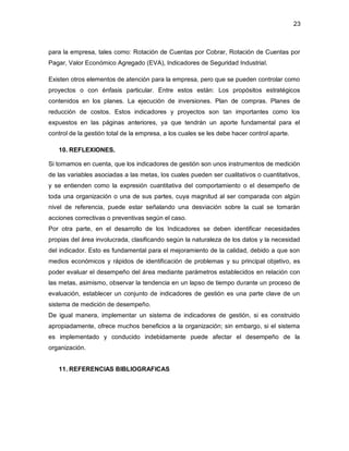 23 
para la empresa, tales como: Rotación de Cuentas por Cobrar, Rotación de Cuentas por 
Pagar, Valor Económico Agregado (EVA), Indicadores de Seguridad Industrial. 
Existen otros elementos de atención para la empresa, pero que se pueden controlar como 
proyectos o con énfasis particular. Entre estos están: Los propósitos estratégicos 
contenidos en los planes. La ejecución de inversiones. Plan de compras. Planes de 
reducción de costos. Estos indicadores y proyectos son tan importantes como los 
expuestos en las páginas anteriores, ya que tendrán un aporte fundamental para el 
control de la gestión total de la empresa, a los cuales se les debe hacer control aparte. 
10. REFLEXIONES. 
Si tomamos en cuenta, que los indicadores de gestión son unos instrumentos de medición 
de las variables asociadas a las metas, los cuales pueden ser cualitativos o cuantitativos, 
y se entienden como la expresión cuantitativa del comportamiento o el desempeño de 
toda una organización o una de sus partes, cuya magnitud al ser comparada con algún 
nivel de referencia, puede estar señalando una desviación sobre la cual se tomarán 
acciones correctivas o preventivas según el caso. 
Por otra parte, en el desarrollo de los Indicadores se deben identificar necesidades 
propias del área involucrada, clasificando según la naturaleza de los datos y la necesidad 
del indicador. Esto es fundamental para el mejoramiento de la calidad, debido a que son 
medios económicos y rápidos de identificación de problemas y su principal objetivo, es 
poder evaluar el desempeño del área mediante parámetros establecidos en relación con 
las metas, asimismo, observar la tendencia en un lapso de tiempo durante un proceso de 
evaluación, establecer un conjunto de indicadores de gestión es una parte clave de un 
sistema de medición de desempeño. 
De igual manera, implementar un sistema de indicadores de gestión, si es construido 
apropiadamente, ofrece muchos beneficios a la organización; sin embargo, si el sistema 
es implementado y conducido indebidamente puede afectar el desempeño de la 
organización. 
11. REFERENCIAS BIBLIOGRAFICAS 
 
