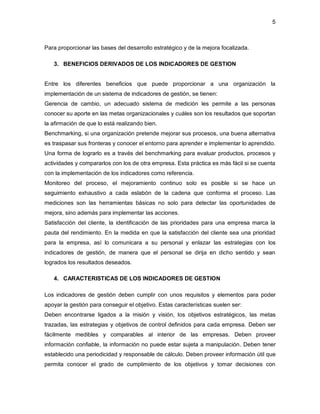 5 
Para proporcionar las bases del desarrollo estratégico y de la mejora focalizada. 
3. BENEFICIOS DERIVADOS DE LOS INDICADORES DE GESTION 
Entre los diferentes beneficios que puede proporcionar a una organización la 
implementación de un sistema de indicadores de gestión, se tienen: 
Gerencia de cambio, un adecuado sistema de medición les permite a las personas 
conocer su aporte en las metas organizacionales y cuáles son los resultados que soportan 
la afirmación de que lo está realizando bien. 
Benchmarking, si una organización pretende mejorar sus procesos, una buena alternativa 
es traspasar sus fronteras y conocer el entorno para aprender e implementar lo aprendido. 
Una forma de lograrlo es a través del benchmarking para evaluar productos, procesos y 
actividades y compararlos con los de otra empresa. Esta práctica es más fácil si se cuenta 
con la implementación de los indicadores como referencia. 
Monitoreo del proceso, el mejoramiento continuo solo es posible si se hace un 
seguimiento exhaustivo a cada eslabón de la cadena que conforma el proceso. Las 
mediciones son las herramientas básicas no solo para detectar las oportunidades de 
mejora, sino además para implementar las acciones. 
Satisfacción del cliente, la identificación de las prioridades para una empresa marca la 
pauta del rendimiento. En la medida en que la satisfacción del cliente sea una prioridad 
para la empresa, así lo comunicara a su personal y enlazar las estrategias con los 
indicadores de gestión, de manera que el personal se dirija en dicho sentido y sean 
logrados los resultados deseados. 
4. CARACTERISTICAS DE LOS INDICADORES DE GESTION 
Los indicadores de gestión deben cumplir con unos requisitos y elementos para poder 
apoyar la gestión para conseguir el objetivo. Estas características suelen ser: 
Deben encontrarse ligados a la misión y visión, los objetivos estratégicos, las metas 
trazadas, las estrategias y objetivos de control definidos para cada empresa. Deben ser 
fácilmente medibles y comparables al interior de las empresas. Deben proveer 
información confiable, la información no puede estar sujeta a manipulación. Deben tener 
establecido una periodicidad y responsable de cálculo. Deben proveer información útil que 
permita conocer el grado de cumplimiento de los objetivos y tomar decisiones con 
 