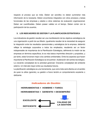 6 
respecto al proceso que se mida. Deben ser sencillos no deben suministrar más 
información de la necesaria. Deben encontrarse integrados con otros procesos y tareas 
funcionales de las empresas y atados a otros sistemas de evaluación organizacional. 
Deben ser cuantificables. Deben poseer validez en el tiempo. Deben contar con la 
participación de los usuarios. 
5. LOS INDICADORES DE GESTION Y LA PLANIFICACION ESTRATEGICA 
Los indicadores de gestión resultan ser una manifestación de los objetivos estratégicos de 
una organización a partir de sus Misión, igualmente resultan de la necesidad de asegurar 
la integración entre los resultados operacionales y estratégicos de la empresa, debiendo 
reflejar la estrategia corporativa a todos los empleados, resultando así un factor 
indispensable de importancia de la Planificación Estratégica, definiendo la misión de las 
empresas en términos específicos, le es más básico imprimirles dirección y propósitos, y 
por tanto, estas funcionan mejor a los cambios ambientales. Entre los aspectos que hacen 
importante la Planificación Estratégica se encuentran: Aceleración del cambio tecnológico. 
La creciente complejidad de la actividad gerencial. Creciente complejidad del ambiente 
externo. Un intervalo mayor entre sus resultados futuros. 
La planificación estratégica es una herramienta, que como toda será efectiva en el sentido 
de quien la utilice (gerente), su gestión a futuro tendrá un comportamiento excelente o 
deficiente: 
Indicadores de Gestión 
HERRAMIENTAS + HOMBRE = TAREA 
HERRAMIENTAS + GERENTE = DESEMPEÑO 
CALIDAD DE 
LA GESTIÓN 
EXCELENTE 
DEFICIENTE 
 