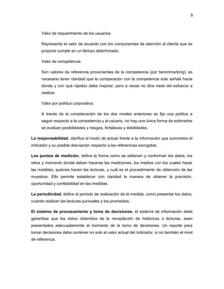 9 
Valor de requerimiento de los usuarios: 
Representa el valor de acuerdo con los componentes de atención al cliente que se 
propone cumplir en un tiempo determinado. 
Valor de competencia: 
Son valores de referencia provenientes de la competencia (por benchmarking); es 
necesario tener claridad que la comparación con la competencia solo señala hacia 
donde y con qué rapidez debe mejorar, pero a veces no dice nada del esfuerzo a 
realizar. 
Valor por política corporativa: 
A través de la consideración de los dos niveles anteriores se fija una política a 
seguir respecto a la competencia y al usuario, no hay una única forma de estimarlos 
se evalúan posibilidades y riesgos, fortalezas y debilidades. 
La responsabilidad, clarifica el modo de actuar frente a la información que suministra el 
indicador y su posible desviación respecto a las referencias escogidas. 
Los puntos de medición, define la forma como se obtienen y conforman los datos, los 
sitios y momento donde deben hacerse las mediciones, los medios con los cuales hacer 
las medidas, quienes hacen las lecturas, y cuál es el procedimiento de obtención de las 
muestras. Ello permite establecer con claridad la manera de obtener la precisión, 
oportunidad y confiabilidad en las medidas. 
La periodicidad, define el periodo de realización de la medida, como presentar los datos, 
cuando realizan las lecturas puntuales y los promedios. 
El sistema de procesamiento y toma de decisiones, el sistema de información debe 
garantizar que los datos obtenidos de la recopilación de históricos o lecturas, sean 
presentados adecuadamente al momento de la toma de decisiones. Un reporte para 
tomar decisiones debe contener no solo el valor actual del indicador, si no también el nivel 
de referencia. 
 