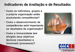 Indicadores de Avaliação e de Resultados
Como os indivíduos, grupos e
a própria organização estão
acumulando competências?
Como o desenvolvimento de
competências está impactando
os resultados da organização?
Como a Universidade tem
atingido seus objetivos
técnicos (resultados) e
funcionais (processos)?
Indicadores