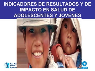 INDICADORES DE RESULTADOS Y DE
IMPACTO EN SALUD DE
ADOLESCENTES Y JOVENES
Pan American
Health
Organization
 