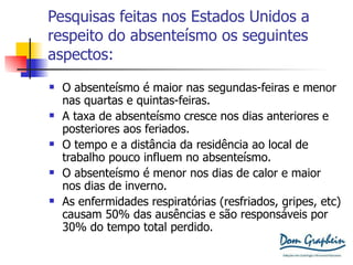 Pesquisas feitas nos Estados Unidos a respeito do absenteísmo os seguintes aspectos: O absenteísmo é maior nas segundas-feiras e menor nas quartas e quintas-feiras. A taxa de absenteísmo cresce nos dias anteriores e posteriores aos feriados. O tempo e a distância da residência ao local de trabalho pouco influem no absenteísmo. O absenteísmo é menor nos dias de calor e maior nos dias de inverno. As enfermidades respiratórias (resfriados, gripes, etc) causam 50% das ausências e são responsáveis por 30% do tempo total perdido. 
