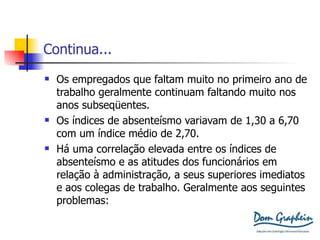 Continua... Os empregados que faltam muito no primeiro ano de trabalho geralmente continuam faltando muito nos anos subseqüentes. Os índices de absenteísmo variavam de 1,30 a 6,70 com um índice médio de 2,70. Há uma correlação elevada entre os índices de absenteísmo e as atitudes dos funcionários em relação à administração, a seus superiores imediatos e aos colegas de trabalho. Geralmente aos seguintes problemas: 