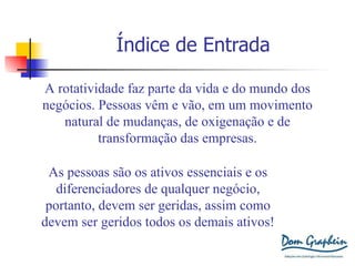 Índice de Entrada A rotatividade faz parte da vida e do mundo dos negócios. Pessoas vêm e vão, em um movimento natural de mudanças, de oxigenação e de transformação das empresas. As pessoas são os ativos essenciais e os diferenciadores de qualquer negócio, portanto, devem ser geridas, assim como devem ser geridos todos os demais ativos! 