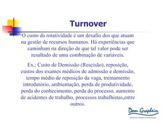 Turnover O custo da rotatividade é um desafio dos que atuam na gestão de recursos humanos. Há experiências que caminham na direção de que tal valor pode ser resultado de uma combinação de variáveis. Ex.: Custo de Demissão (Rescisão), reposição, custos dos exames médicos de admissão e demissão, tempo médio de reposição da vaga, treinamento introdutório, ambientação, perda de produtividade, perda do conhecimento, perda do processo, aumento de acidentes de trabalho, processos trabalhistas,entre outros. 