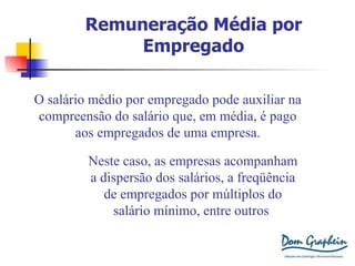 Remuneração Média por Empregado O salário médio por empregado pode auxiliar na compreensão do salário que, em média, é pago aos empregados de uma empresa. Neste caso, as empresas acompanham a dispersão dos salários, a freqüência de empregados por múltiplos do salário mínimo, entre outros . 