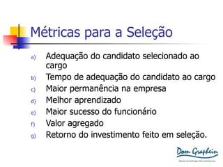 Métricas para a Seleção Adequação do candidato selecionado ao cargo Tempo de adequação do candidato ao cargo Maior permanência na empresa Melhor aprendizado Maior sucesso do funcionário Valor agregado Retorno do investimento feito em seleção. 