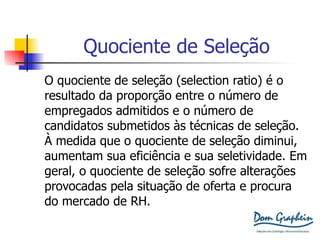 Quociente de Seleção O quociente de seleção (selection ratio) é o  resultado da proporção entre o número de  empregados admitidos e o número de  candidatos submetidos às técnicas de seleção.  À medida que o quociente de seleção diminui,  aumentam sua eficiência e sua seletividade. Em  geral, o quociente de seleção sofre alterações  provocadas pela situação de oferta e procura  do mercado de RH. 