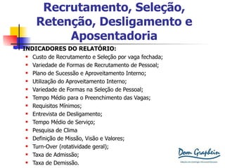 Recrutamento, Seleção, Retenção, Desligamento e Aposentadoria INDICADORES DO RELATÓRIO: Custo de Recrutamento e Seleção por vaga fechada; Variedade de Formas de Recrutamento de Pessoal; Plano de Sucessão e Aproveitamento Interno; Utilização do Aproveitamento Interno; Variedade de Formas na Seleção de Pessoal; Tempo Médio para o Preenchimento das Vagas; Requisitos Mínimos; Entrevista de Desligamento; Tempo Médio de Serviço; Pesquisa de Clima Definição de Missão, Visão e Valores; Turn-Over (rotatividade geral); Taxa de Admissão; Taxa de Demissão. 