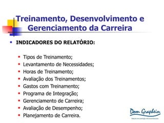 Treinamento, Desenvolvimento e Gerenciamento da Carreira INDICADORES DO RELATÓRIO: Tipos de Treinamento; Levantamento de Necessidades; Horas de Treinamento; Avaliação dos Treinamentos; Gastos com Treinamento; Programa de Integração; Gerenciamento de Carreira; Avaliação de Desempenho; Planejamento de Carreira. 