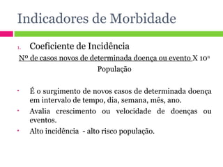 Indicadores de Morbidade Coeficiente de Incidência  Nº de casos novos de determinada doença ou evento  X 10 n População É o surgimento de novos casos de determinada doença em intervalo de tempo, dia, semana, mês, ano. Avalia crescimento ou velocidade de doenças ou eventos. Alto incidência  - alto risco população. 