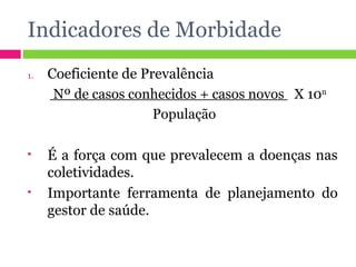 Indicadores de Morbidade Coeficiente de Prevalência Nº de casos conhecidos + casos novos  X 10 n  População É a força com que prevalecem a doenças nas coletividades. Importante ferramenta de planejamento do gestor de saúde. 