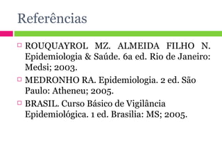 Referências ROUQUAYROL MZ. ALMEIDA FILHO N. Epidemiologia & Saúde. 6a ed. Rio de Janeiro: Medsi; 2003. MEDRONHO RA. Epidemiologia. 2 ed. São Paulo: Atheneu; 2005. BRASIL. Curso Básico de Vigilância Epidemiológica. 1 ed. Brasilia: MS; 2005. 