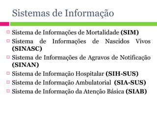 Sistemas de Informação Sistema de Informações de Mortalidade  (SIM) Sistema de Informações de Nascidos Vivos  (SINASC) Sistema de Informações de Agravos de Notificação  (SINAN) Sistema de Informação Hospitalar  (SIH-SUS) Sistema de Informação Ambulatorial  (SIA-SUS) Sistema de Informação da Atenção Básica  (SIAB) 