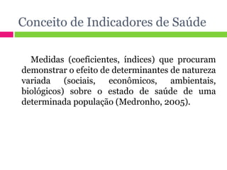 Conceito de Indicadores de Saúde Medidas (coeficientes, índices) que procuram demonstrar o efeito de determinantes de natureza variada (sociais, econômicos, ambientais, biológicos) sobre o estado de saúde de uma determinada população (Medronho, 2005). 