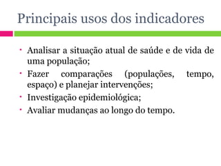 Principais usos dos indicadores Analisar a situação atual de saúde e de vida de uma população; Fazer comparações (populações, tempo, espaço) e planejar intervenções; Investigação epidemiológica; Avaliar mudanças ao longo do tempo. 