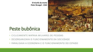 Peste bubônica
• CICLICAMENTE MATAVA MILHARES DE PESSOAS
• DESORGANIZAVA O FUNCIONAMENTO DA SOCIEDADE
• PARALISAVA A ECONOMIA E O FUNCIONAMENTO DO ESTADO
O triunfo da morte
Peter Bruegel - 1562
 