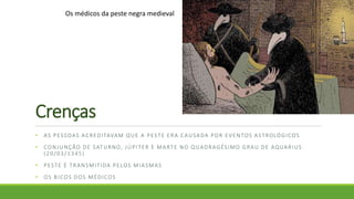 Crenças
• AS PESSOAS ACREDITAVAM QUE A PESTE ERA CAUSADA POR EVENTOS ASTROLÓGICOS
• CONJUNÇÃO DE SATURNO, JÚPITER E MARTE NO QUADRAGÉSIMO GRAU DE AQUARIUS
(20/03/1345)
• PESTE É TRANSMITIDA PELOS MIASMAS
• OS BICOS DOS MÉDICOS
Os médicos da peste negra medieval
 