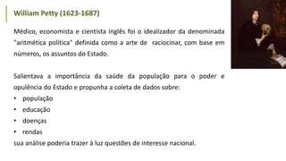 Médico, economista e cientista inglês foi o idealizador da denominada
"aritmética política" definida como a arte de raciocinar, com base em
números, os assuntos do Estado.
Salientava a importância da saúde da população para o poder e
opulência do Estado e propunha a coleta de dados sobre:
• população
• educação
• doenças
• rendas
sua análise poderia trazer à luz questões de interesse nacional.
William Petty (1623-1687)
 