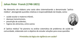 Na Alemanha ele elabora uma vasta obra sistematizando a denominada "polícia
médica", abrangendo questões relativas à responsabilidade do Estado, como:
• saúde escolar e materno infantil,
• doenças transmissíveis,
• prevenção de acidentes,
• higiene de alimentos, entre outros
A "polícia médica" foi pioneira na análise sistemática de problemas de saúde da
comunidade, elaborada com o objetivo de estudar soluções para essas questões
Johan Peter Franck (1748-1821)
Primórdios da lógica de vigilância em saúde?
 