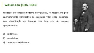 Fundador do conceito moderno de vigilância, foi responsável pelo
aprimoramento significativo da estatística vital tendo elaborado
uma classificação de doenças com base em três amplos
agrupamentos:
a) epidêmicas
b) esporádicas
c) causa externa (violenta)
William Farr (1807-1883)
 