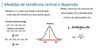 Mediana: É o valor que divide a distribuição
ordenada da amostra em duas partes iguais
Média: Soma de um conjunto de
observações ( x) dividida pelo
número de observações (n)
Medidas de tendência central e dispersão
 