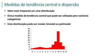  Valor mais freqüente em uma distribuição
 Única medida de tendência central que pode ser utilizada para variáveis
categóricas
 Uma distribuição pode ser modal, bimodal ou polimodal
0
5
10
15
20
25
30
35
40
45
0 1 2 3 4 5 6 7 8 9 10 11 12 13
Medidas de tendência central e dispersão
 
