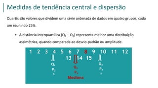 1 2 3 4 5 6 7 8 9 10 11 12
13 14 15
Q1 Q3
P2
5
P7
5
Q2
P5
0Mediana
Quartis são valores que dividem uma série ordenada de dados em quatro grupos, cada
um reunindo 25%.
• A distância interquartílica (Q3 – Q1) representa melhor uma distribuição
assimétrica, quando comparada ao desvio-padrão ou amplitude.
Medidas de tendência central e dispersão
 