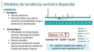 Exemplo: 49 – 15,857 = 33,143
3, 4, 4, 4, 4, 4, 12, 12, 20, 25, 25, 26, 30, 49
Medidas de tendência central e dispersão
Mínimo: 3
Máximo: 49
Média = 15,857
Moda = 4
Mediana = 12
Amplitude = 46
VARIÂNCIA:
 Vantagens:
 Valores absolutos
 Dá maior ênfase aos valores
extremos (>sensibilidade ao grau
de desvio na distribuição)
 Desvantagens:
 Dificuldade na interpretação
devido a alteração da medida
(elevado ao quadrado)
 Valores elevados
 Apresenta unidade de medida
igual ao quadrado da unidade de
medida dos dados originais
Ex: variável medida em metros, a
variância será expressa em m2
 