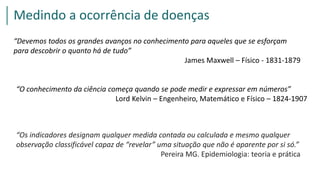 Medindo a ocorrência de doenças
“Devemos todos os grandes avanços no conhecimento para aqueles que se esforçam
para descobrir o quanto há de tudo”
James Maxwell – Físico - 1831-1879
“O conhecimento da ciência começa quando se pode medir e expressar em números”
Lord Kelvin – Engenheiro, Matemático e Físico – 1824-1907
“Os indicadores designam qualquer medida contada ou calculada e mesmo qualquer
observação classificável capaz de “revelar” uma situação que não é aparente por si só.”
Pereira MG. Epidemiologia: teoria e prática
 