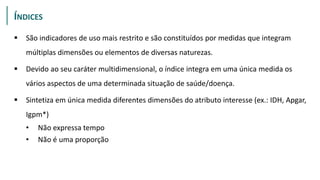 INDICES
 São indicadores de uso mais restrito e são constituídos por medidas que integram
múltiplas dimensões ou elementos de diversas naturezas.
 Devido ao seu caráter multidimensional, o índice integra em uma única medida os
vários aspectos de uma determinada situação de saúde/doença.
 Sintetiza em única medida diferentes dimensões do atributo interesse (ex.: IDH, Apgar,
Igpm*)
• Não expressa tempo
• Não é uma proporção
ÍNDICES
 