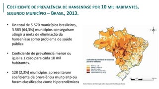 PROPORÇÃO
COEFICIENTE DE PREVALÊNCIA DE HANSENÍASE POR 10 MIL HABITANTES,
SEGUNDO MUNICÍPIO – BRASIL, 2013.
• Do total de 5.570 municípios brasileiros,
3.583 (64,3%) municípios conseguiram
atingir a meta de eliminação da
hanseníase como problema de saúde
pública
• Coeficiente de prevalência menor ou
igual a 1 caso para cada 10 mil
habitantes.
• 128 (2,3%) municípios apresentaram
coeficiente de prevalência muito alto ou
foram classificados como hiperendêmicos
 