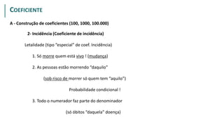 A - Construção de coeficientes (100, 1000, 100.000)
2- Incidência (Coeficiente de incidência)
Letalidade (tipo “especial” de coef. Incidência)
1. Só morre quem está vivo ! (mudança)
2. As pessoas estão morrendo “daquilo”
(sob risco de morrer só quem tem “aquilo”)
Probabilidade condicional !
3. Todo o numerador faz parte do denominador
(só óbitos “daquela” doença)
PROPORÇÃO
COEFICIENTE
 