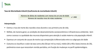 TMI
Taxa de Mortalidade Infantil (Coeficiente de mortalidade infantil)
Interpretação
 Estima o risco de morte dos nascidos vivos durante o seu primeiro ano de vida.
 Reflete, de maneira geral, as condições de desenvolvimento socioeconômico e infraestrutura ambiental, bem
como o acesso e a qualidade dos recursos disponíveis para atenção à saúde materna e da população infantil.
 Expressa um conjunto de causas de morte cuja composição é diferenciada entre os subgrupos de idade
 Costuma-se classificar o valor da taxa como alto (50 por mil ou mais), médio (20 a 49) e baixo (menos de 20),
parâmetros esses que necessitam revisão periódica, em função de mudanças no perfil epidemiológico.
TAXA
 