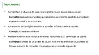  Apresentam a situação de saúde ou sua falta em um grupo populacional.
Exemplos: razão de mortalidade proporcional, coeficiente geral de mortalidade,
esperança de vida ao nascer etc.
 Apresentam as condições do meio e que têm influência sobre a saúde.
Exemplo: saneamento básico
 Medem os recursos materiais e humanos relacionados às atividades de saúde.
Exemplos: número de unidades de saúde, número de profissionais, número de
leitos e número de consultas em relação a determinada população
CARACTERÍSTICAS
INDICADORES
 