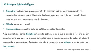  Disciplina: voltada para a compreensão do processo saúde-doença no âmbito de
populações, aspecto que a diferencia da clínica, que tem por objetivo o estudo desse
mesmo processo, mas em termos individuais;
 Ciência: raciocínio causal;
 Instrumento: desenvolvimento de políticas no setor da saúde.
A epidemiologia, como disciplina da saúde pública, é mais que o estudo a respeito de um
assunto, uma vez que ela oferece subsídios para a implementação de ações dirigidas à
prevenção e ao controle. Portanto, ela não é somente uma ciência, mas também um
instrumento
O Enfoque Epidemiológico
Waldman, Eliseu Alves. Vigilância em Saúde Pública
 