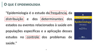 O QUE É EPIDEMIOLOGIA
"Epidemiologia é o estudo da frequência, da
distribuição e dos determinantes dos
estados ou eventos relacionados à saúde em
populações específicas e a aplicação desses
estudos no controle dos problemas de
saúde."
9
 