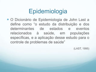 Epidemiologia
 O Dicionário de Epidemiologia de John Last a
define como “o estudo da distribuição e dos
determinantes de estados e eventos
relacionados à saúde, em populações
específicas, e a aplicação desse estudo para o
controle de problemas de saúde”
(LAST, 1995)
 